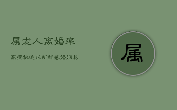 属龙人离婚率高揭秘：追求新鲜感，婚姻易遇二婚劫  第1张