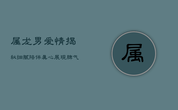 属龙男爱情揭秘：细腻陪伴，真心展现，脾气性格探秘