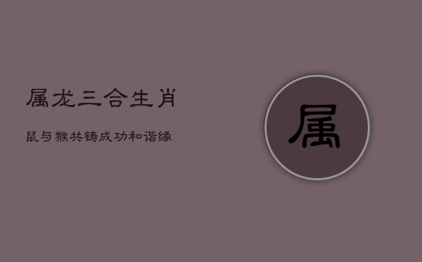 属龙三合生肖：鼠与猴，共铸成功和谐缘