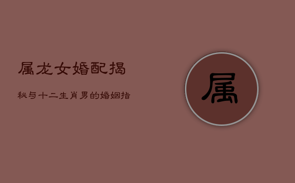 属龙女婚配揭秘：与十二生肖男的婚姻指南
