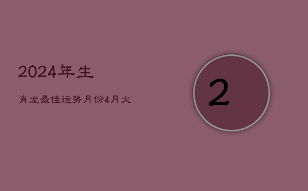 2024年生肖龙最佳运势月份：4月火力旺，龙腾盛世显峥嵘  第1张