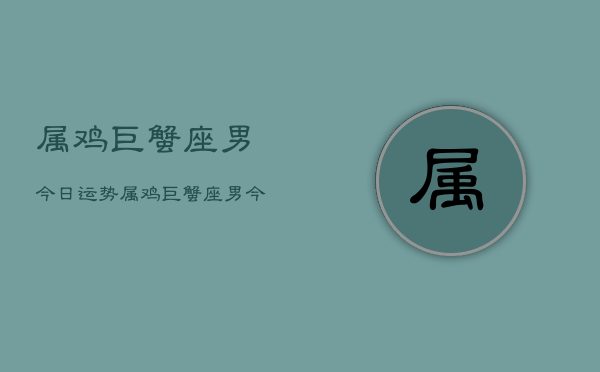属鸡巨蟹座男今日运势，属鸡巨蟹座男今日运势详解  第1张