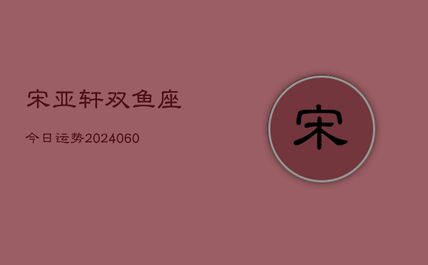 宋亚轩双鱼座今日运势(20240610)  第1张