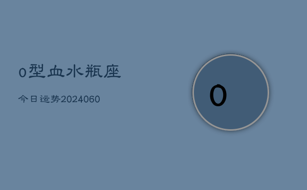 o型血水瓶座今日运势(20240610)  第1张